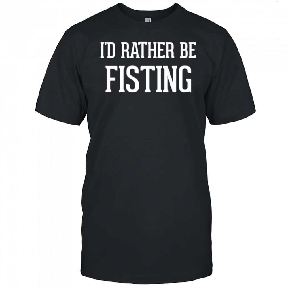 I’d rather be fisting shirt