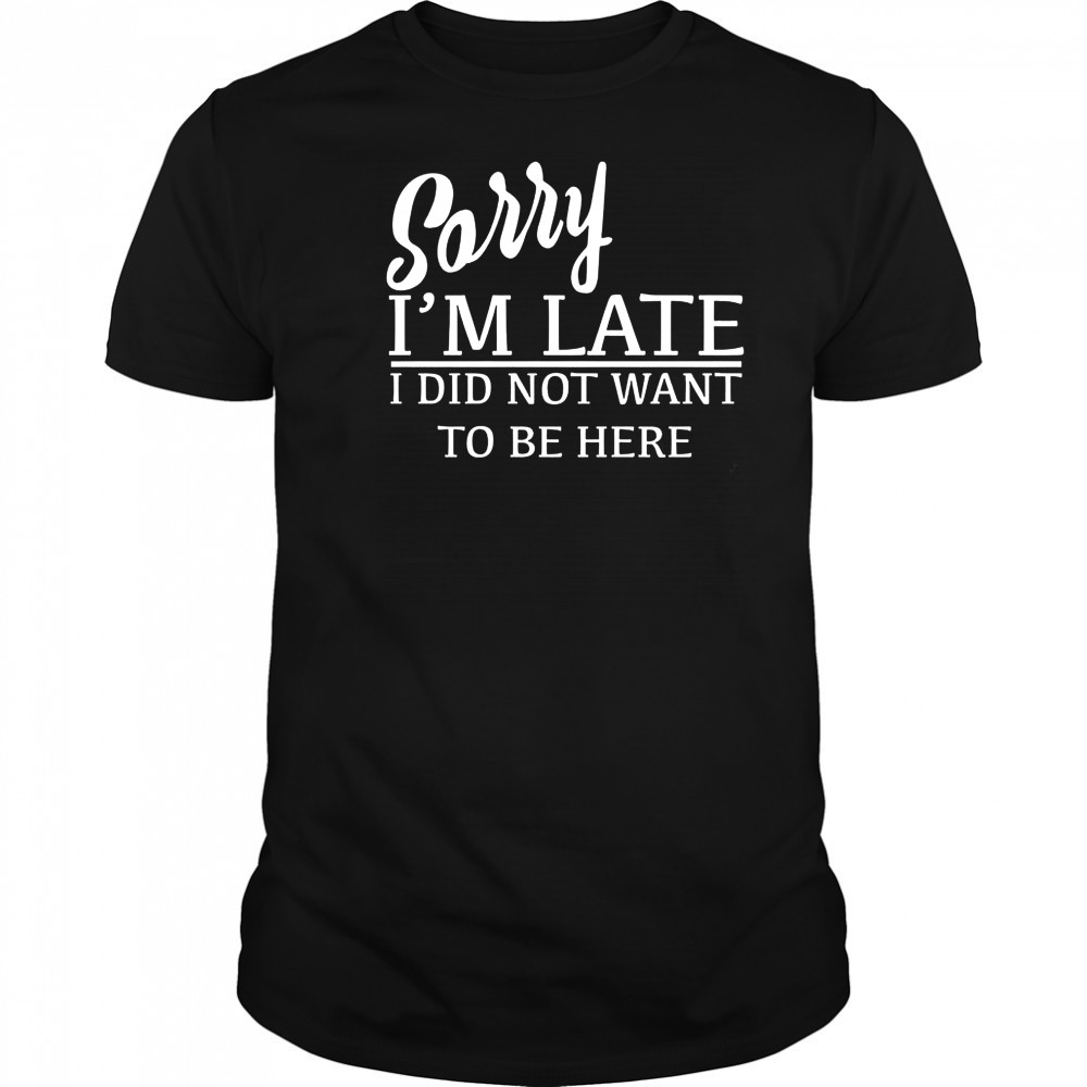 Sorry I’m Late I Did Not Want To Be Here T-Shirt