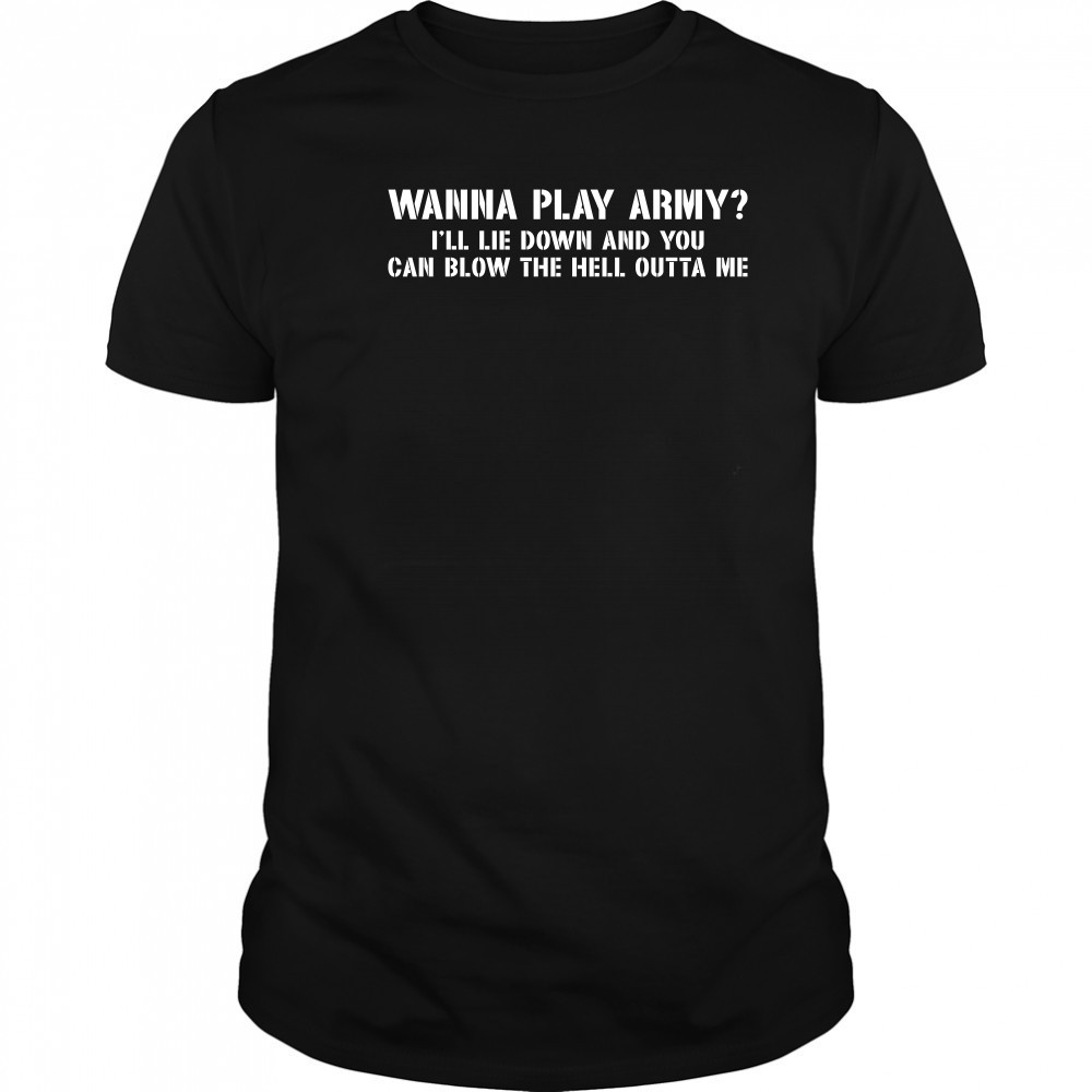 Wanna play army I’ll lie down and you can blow the hell outta me shirt