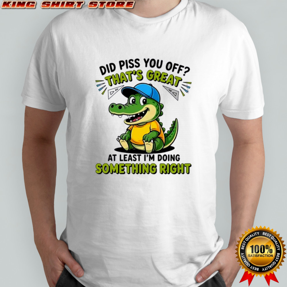Crocodile did piss you off that’s great at least I’m doing something right cute shirt