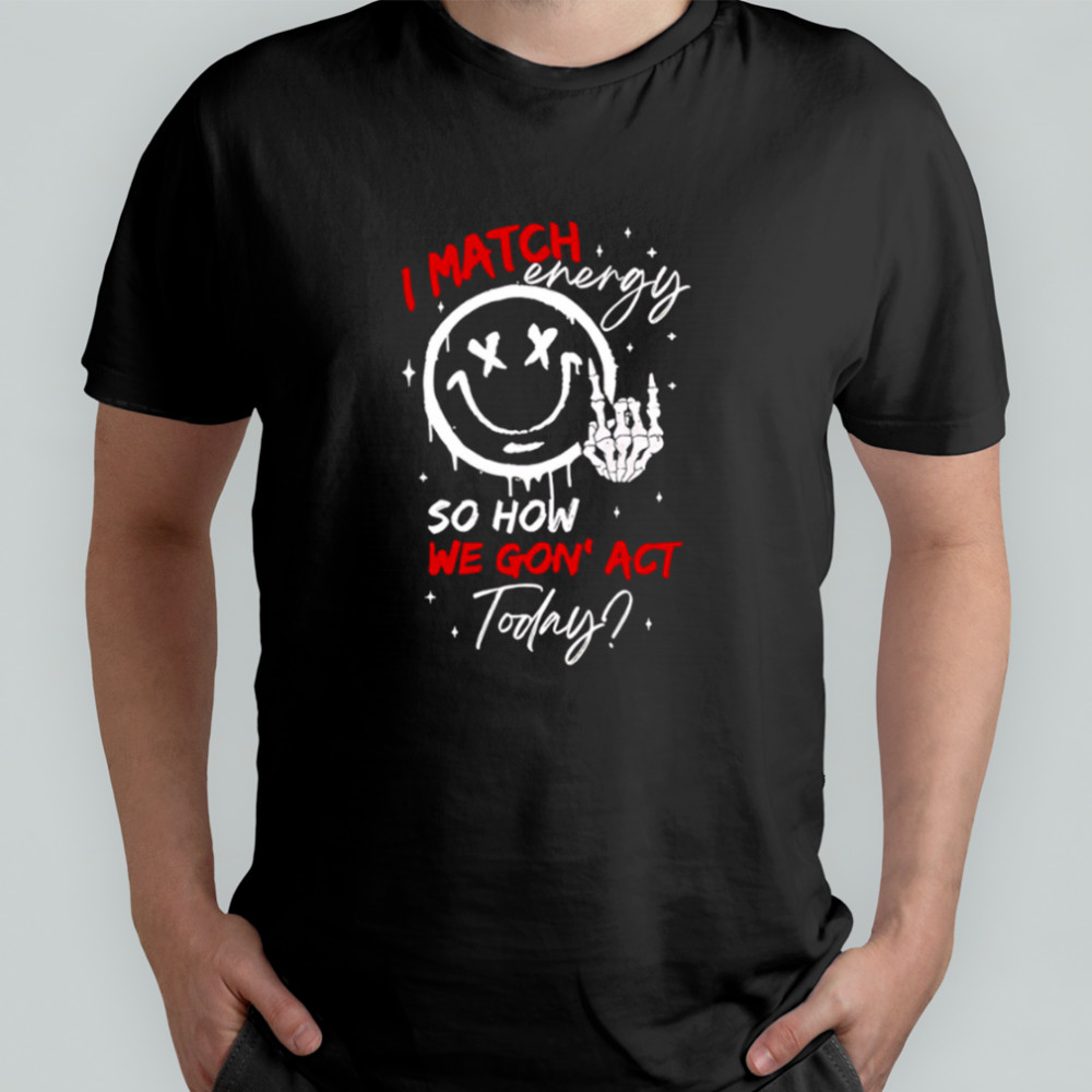 I match energy so how we gon’ act today shirt