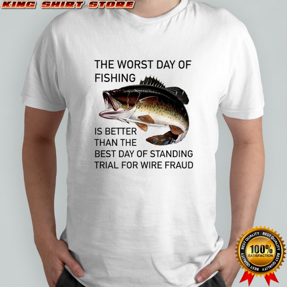 The worst day of Fishing is better than the best day of standing trial for wire Fraud shirt