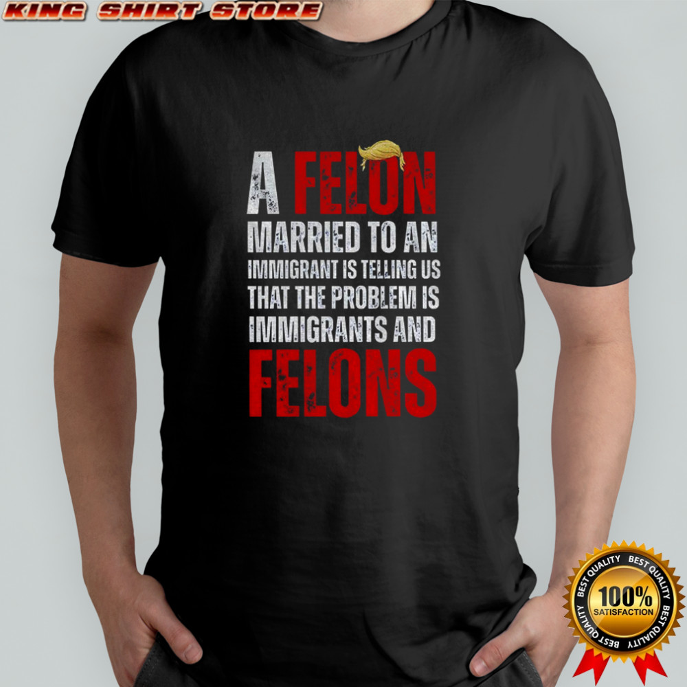 A felon married to an immigrant is telling us that the problem is immigrants and felons Anti Trump shirt