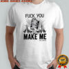 Fuck You Make Me Fuck You Make Me voice muted shirt