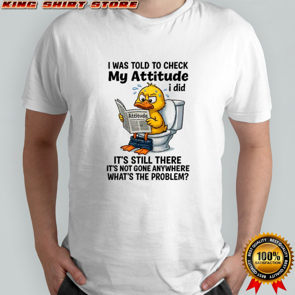 I was told to check my attitude I did attitude it’s still there it’s not gone anywhere shirt I was told to check my attitude I did attitude it’s still there it’s not gone anywhere shirt