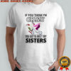 If you think im crazy you gotta meet my sisters shirt