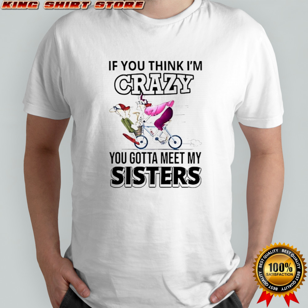 If you think im crazy you gotta meet my sisters shirt