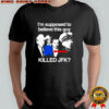 I’m supposed to believe this guy killed JFK shirt