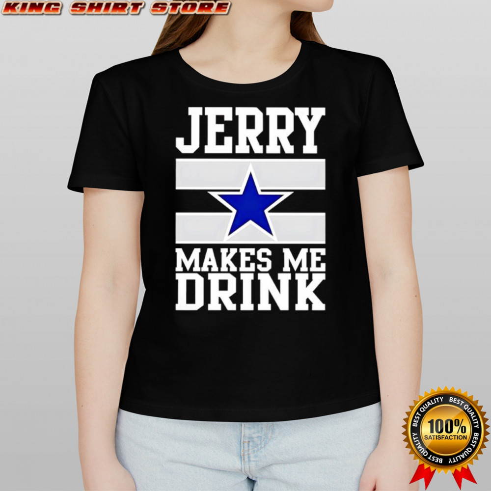 Jerry Jones makes me drink Dallas Cowboys shirt