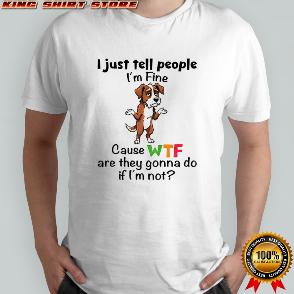 Sad dog I just tell people I’m fine because wtf are they gonna do if I’m not shirt