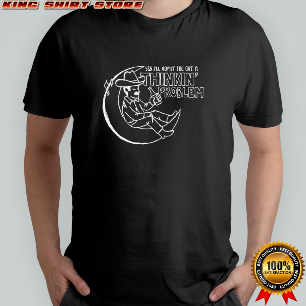 Yes I’ll admit I’ve got a thinkin’ problem shirt