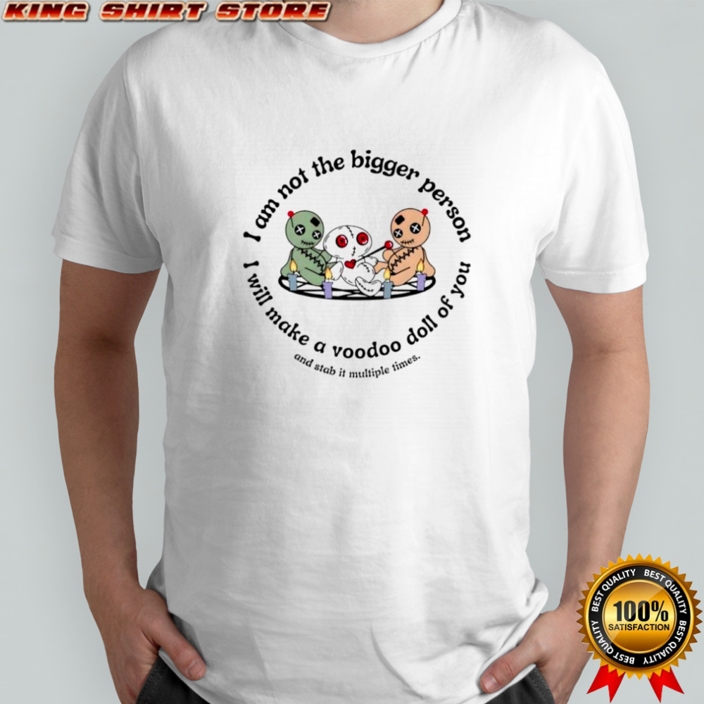 I am not the bigger person I will make a voodoo doll of you and stab it multiple times shirt