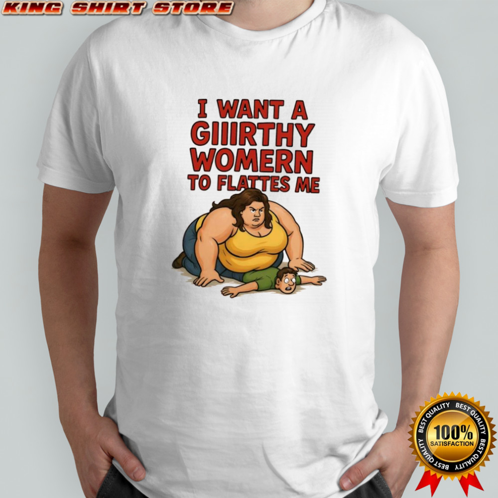 I want a giiirthy womern to flattes me shirt