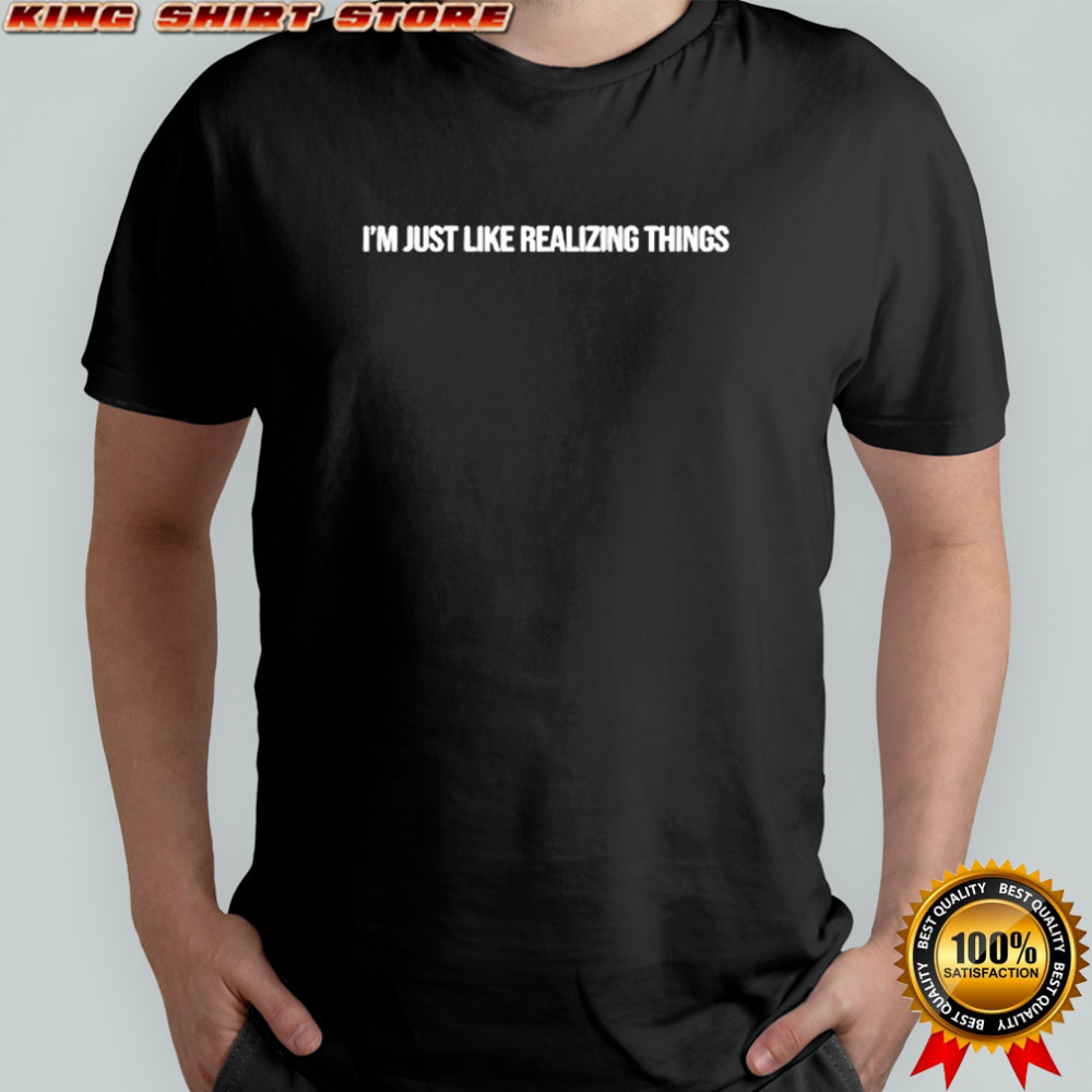 I’m just like realizing things shirt