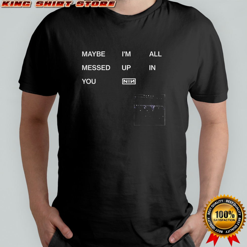 Maybe I’m all messed up in you Nin shirt