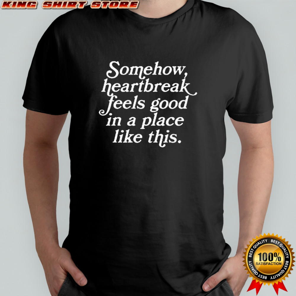 Some how heartbreak feels good in a place like this shirt