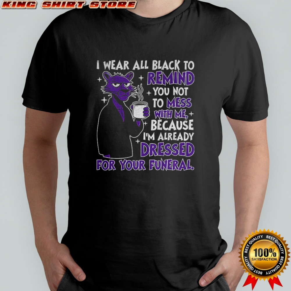 I wear all black to remind you not to mess with me because I’m already dressed for your funeral shirt