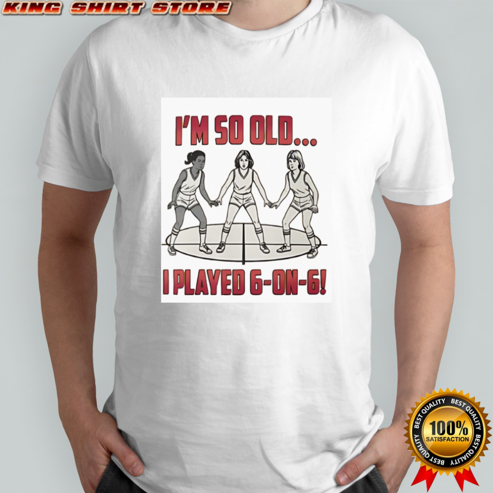 I’m so old I played 6 on 6 basketball shirt