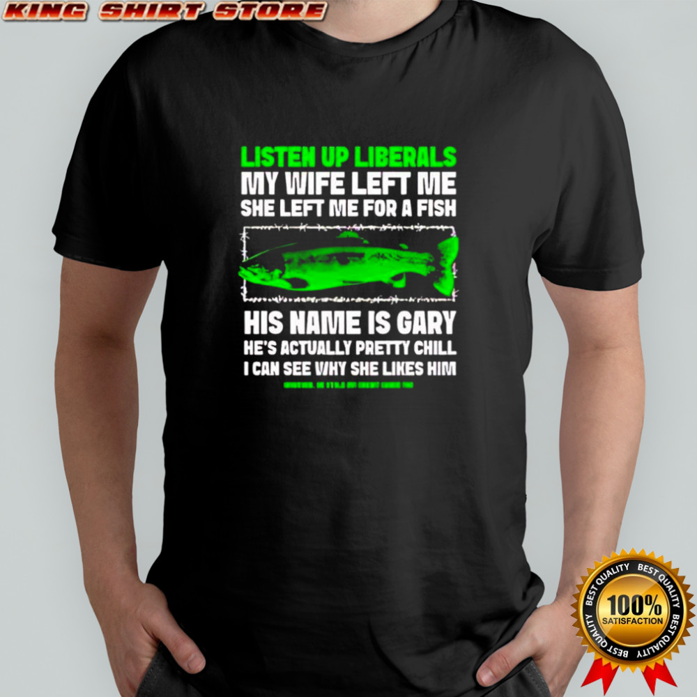 Listen Up Liberals My Wife Left Me She Left Me For A Fish His Name Is Gary shirt