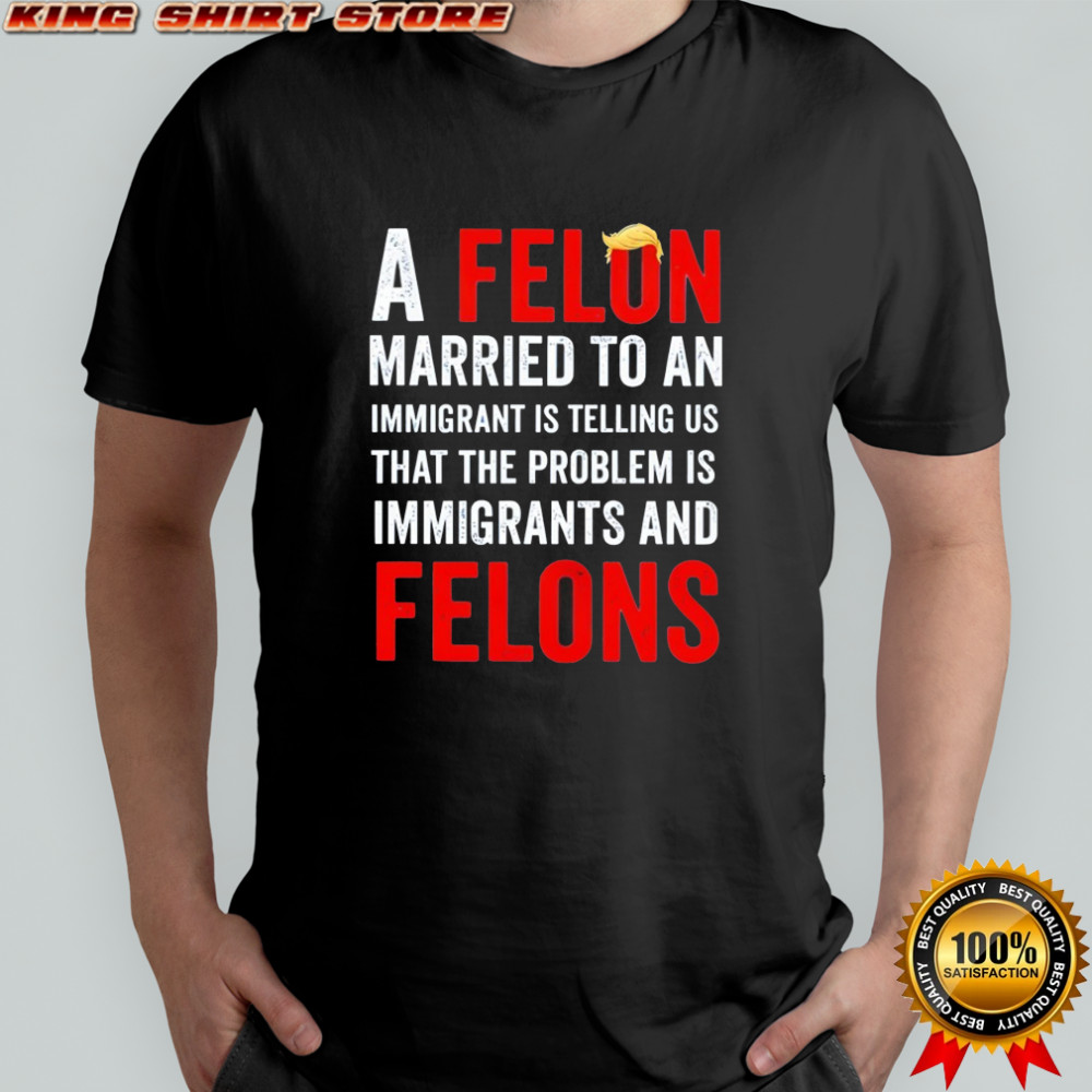 Trump a felon married to an immigrant is telling us that the problem is immigrants and felons shirt