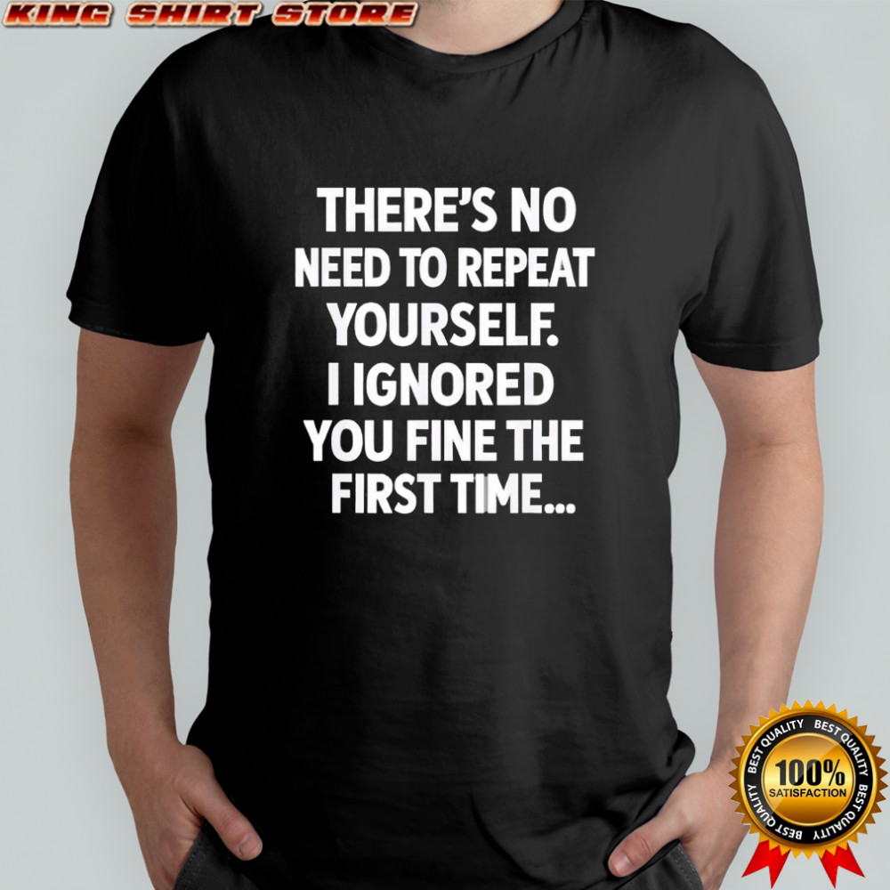 There’s no need to repeat yourself i ignored you fine the first time shirt